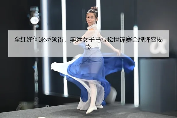 全红婵何冰娇领衔，奥运女子马拉松世锦赛金牌阵容揭晓