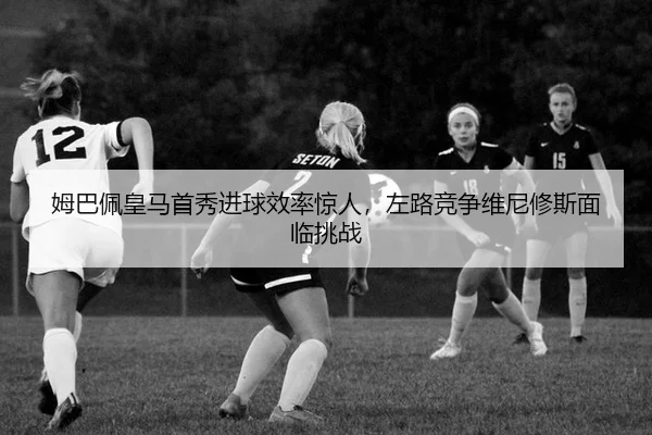 姆巴佩皇马首秀进球效率惊人，左路竞争维尼修斯面临挑战