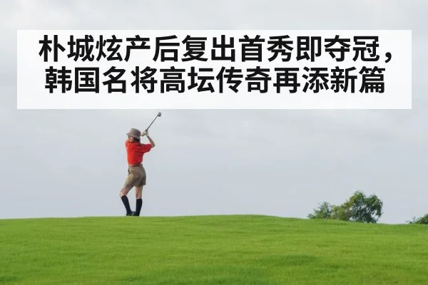 朴城炫产后复出首秀即夺冠，韩国名将高坛传奇再添新篇