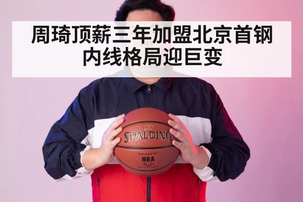 周琦顶薪三年加盟北京首钢内线格局迎巨变