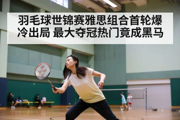 羽毛球世锦赛雅思组合首轮爆冷出局 最大夺冠热门竟成黑马