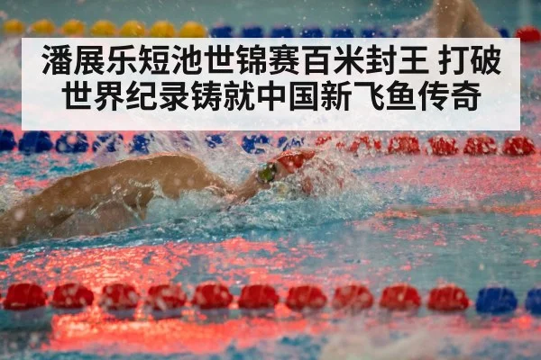 潘展乐短池世锦赛百米封王 打破世界纪录铸就中国新飞鱼传奇