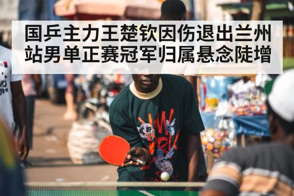国乒主力王楚钦因伤退出兰州站男单正赛冠军归属悬念陡增