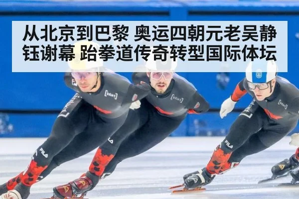 从北京到巴黎 奥运四朝元老吴静钰谢幕 跆拳道传奇转型国际体坛